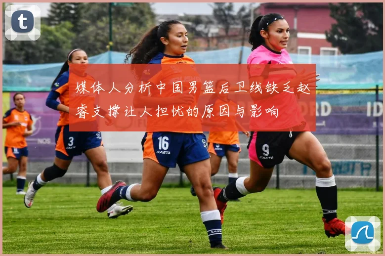 媒体人分析中国男篮后卫线缺乏赵睿支撑让人担忧的原因与影响