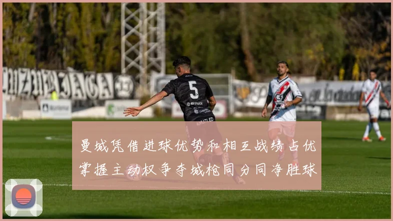 曼城凭借进球优势和相互战绩占优掌握主动权争夺城枪同分同净胜球局势