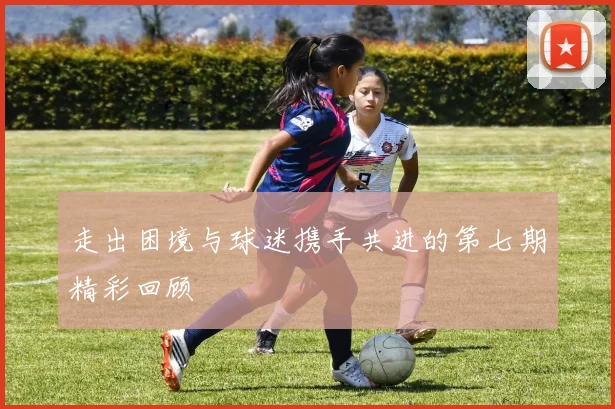 走出困境与球迷携手共进的第七期精彩回顾