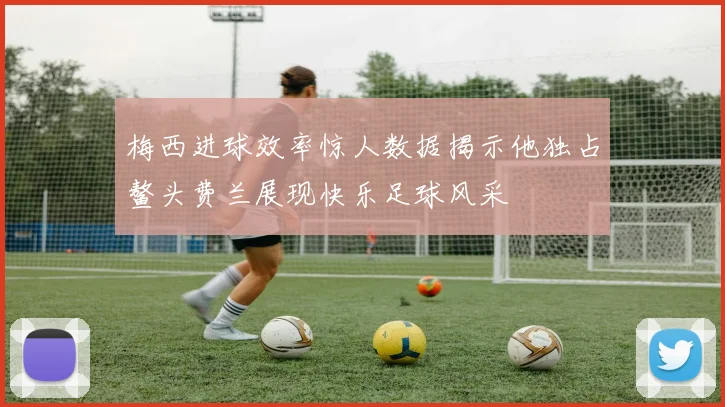 梅西进球效率惊人数据揭示他独占鳌头费兰展现快乐足球风采