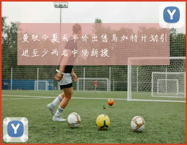 曼联今夏或半价出售乌加特计划引进至少两名中场新援