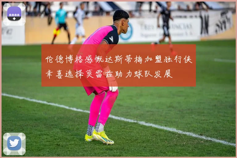 伦德博格感慨达斯蒂梅加盟独行侠幸喜选择莫雷兹助力球队发展