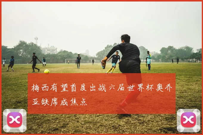 梅西有望首度出战六届世界杯奥乔亚缺席成焦点