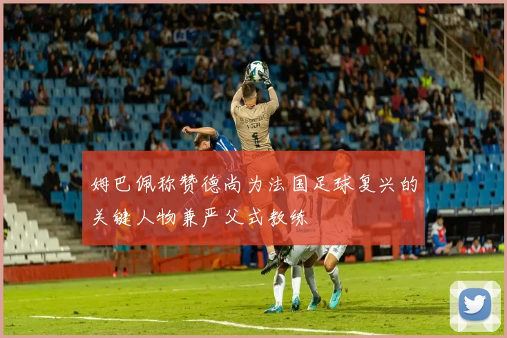 姆巴佩称赞德尚为法国足球复兴的关键人物兼严父式教练