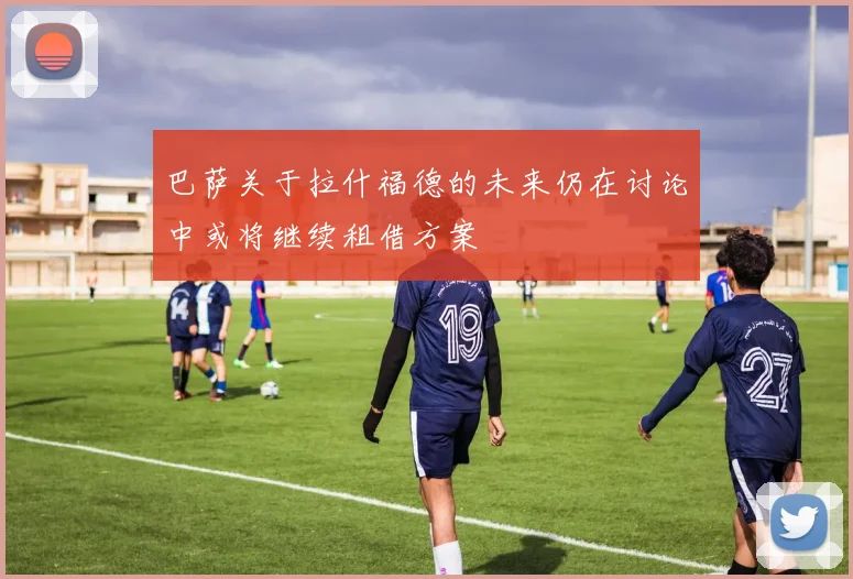 巴萨关于拉什福德的未来仍在讨论中或将继续租借方案