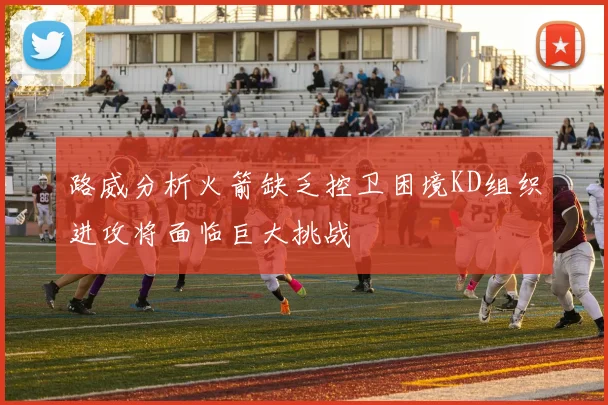 路威分析火箭缺乏控卫困境KD组织进攻将面临巨大挑战