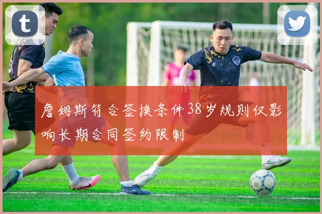 詹姆斯符合签换条件38岁规则仅影响长期合同签约限制