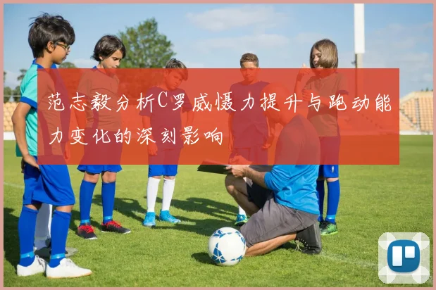 范志毅分析C罗威慑力提升与跑动能力变化的深刻影响