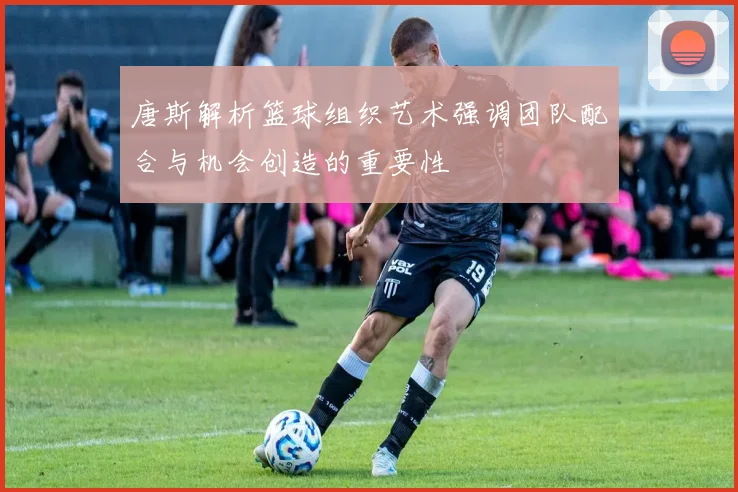 唐斯解析篮球组织艺术强调团队配合与机会创造的重要性
