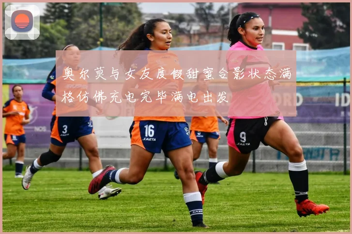 奥尔莫与女友度假甜蜜合影状态满格仿佛充电完毕满电出发