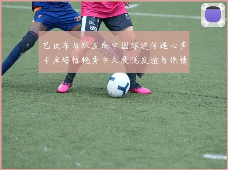 巴坎布与队友向中国球迷传递心声卡库塔惊艳秀中文展现友谊与热情