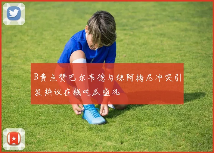 B费点赞巴尔韦德与琼阿梅尼冲突引发热议在线吃瓜盛况