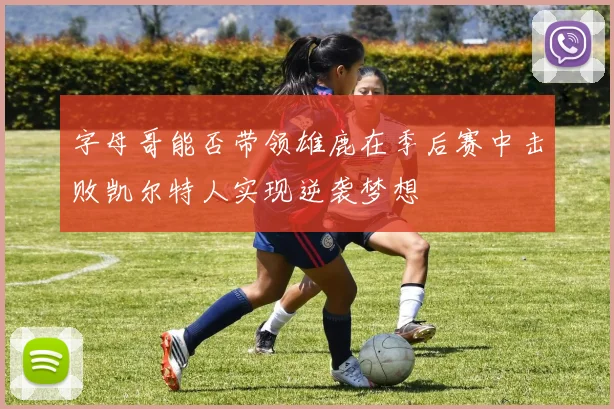 字母哥能否带领雄鹿在季后赛中击败凯尔特人实现逆袭梦想