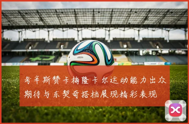 考辛斯赞卡梅隆卡尔运动能力出众期待与东契奇搭档展现精彩表现