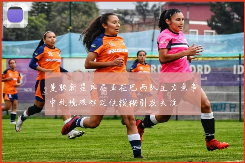曼联新星库尼亚在巴西队主力竞争中处境艰难定位模糊引发关注