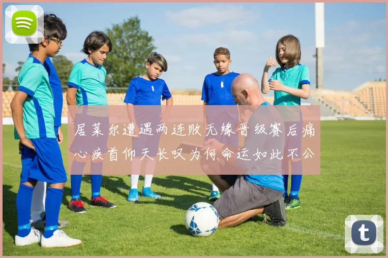 居莱尔遭遇两连败无缘晋级赛后痛心疾首仰天长叹为何命运如此不公