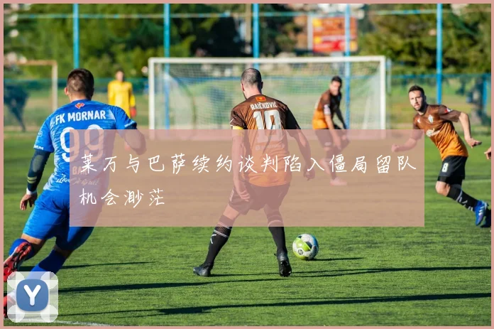 莱万与巴萨续约谈判陷入僵局留队机会渺茫