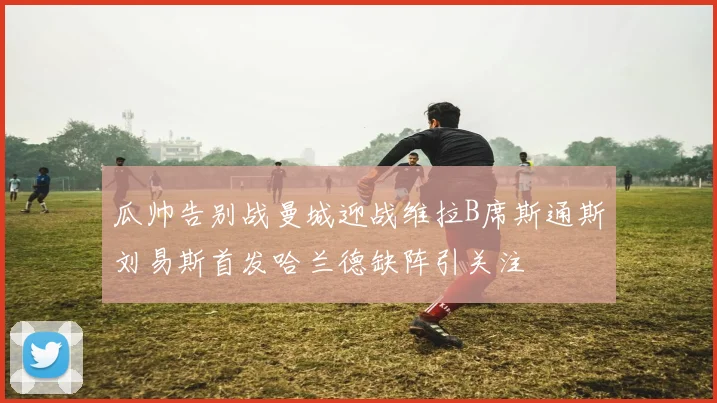 瓜帅告别战曼城迎战维拉B席斯通斯刘易斯首发哈兰德缺阵引关注