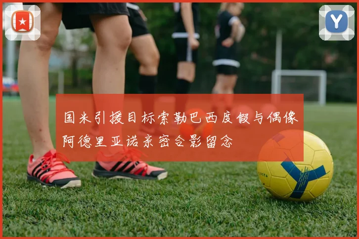 国米引援目标索勒巴西度假与偶像阿德里亚诺亲密合影留念