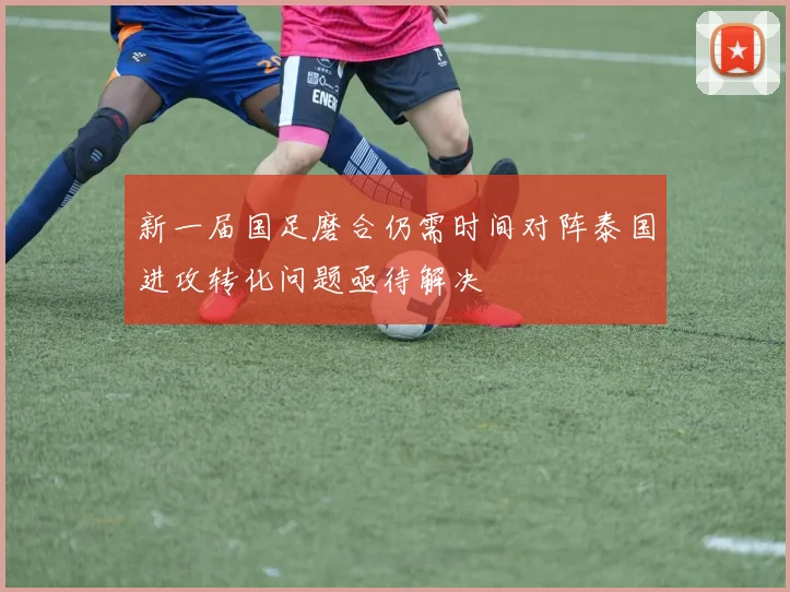 新一届国足磨合仍需时间对阵泰国进攻转化问题亟待解决