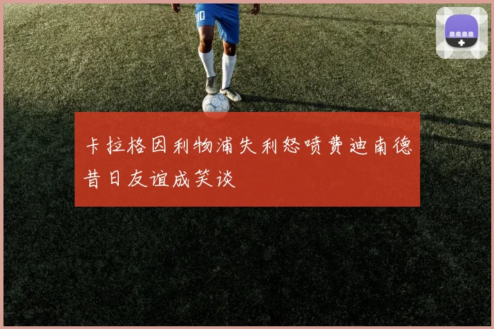 卡拉格因利物浦失利怒喷费迪南德昔日友谊成笑谈