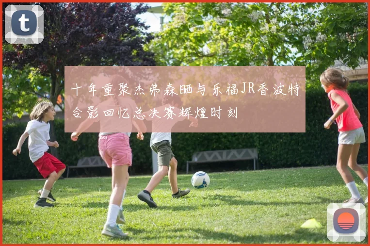 十年重聚杰弗森晒与乐福JR香波特合影回忆总决赛辉煌时刻