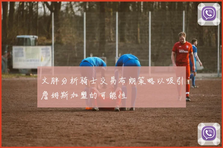 文胖分析骑士交易布朗策略以吸引詹姆斯加盟的可能性