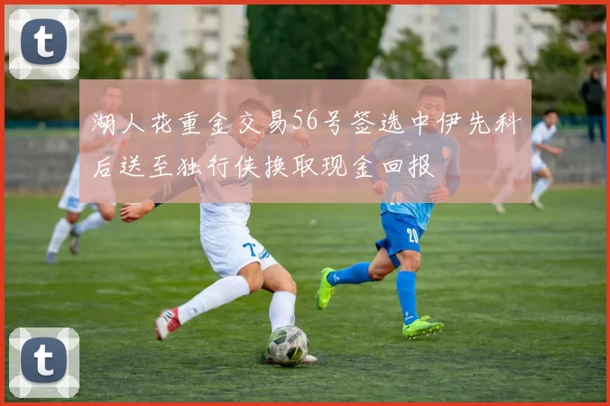 湖人花重金交易56号签选中伊先科后送至独行侠换取现金回报