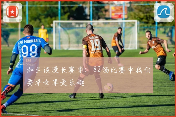 加兰谈漫长赛季：82场比赛中我们要学会享受乐趣